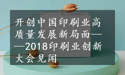 开创中国印刷业高质量发展新局面——2018印刷业创新大会见闻