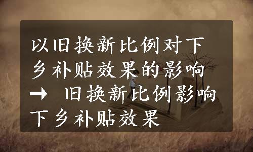 以旧换新比例对下乡补贴效果的影响 → 旧换新比例影响下乡补贴效果