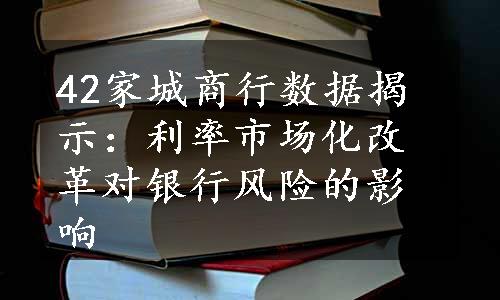 42家城商行数据揭示：利率市场化改革对银行风险的影响