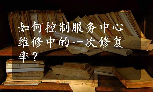 如何控制服务中心维修中的一次修复率？