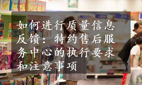 如何进行质量信息反馈：特约售后服务中心的执行要求和注意事项