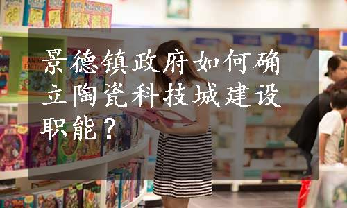 景德镇政府如何确立陶瓷科技城建设职能？