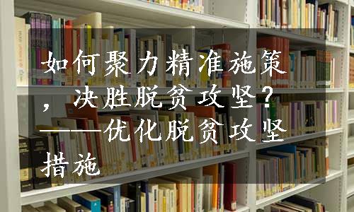 如何聚力精准施策，决胜脱贫攻坚？——优化脱贫攻坚措施