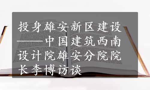 投身雄安新区建设——中国建筑西南设计院雄安分院院长李博访谈