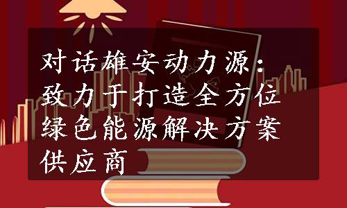 对话雄安动力源：致力于打造全方位绿色能源解决方案供应商