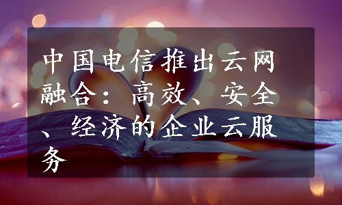 中国电信推出云网融合：高效、安全、经济的企业云服务