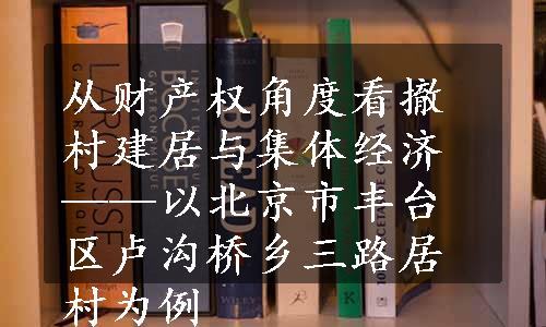 从财产权角度看撤村建居与集体经济——以北京市丰台区卢沟桥乡三路居村为例