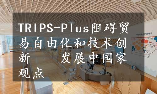 TRIPS-Plus阻碍贸易自由化和技术创新——发展中国家观点