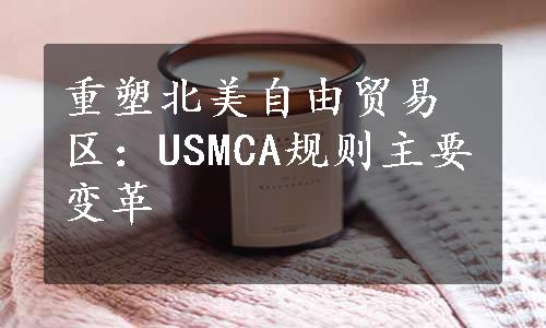 重塑北美自由贸易区：USMCA规则主要变革