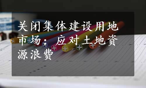 关闭集体建设用地市场：应对土地资源浪费