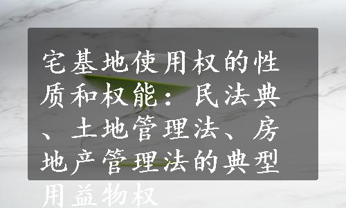 宅基地使用权的性质和权能：民法典、土地管理法、房地产管理法的典型用益物权