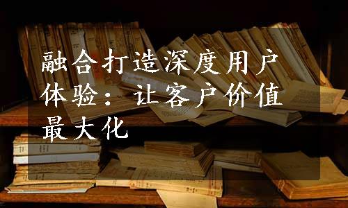 融合打造深度用户体验：让客户价值最大化