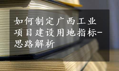 如何制定广西工业项目建设用地指标-思路解析