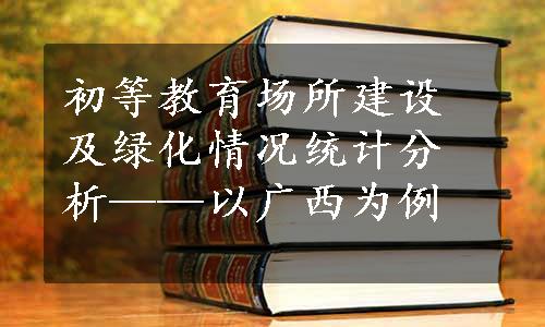 初等教育场所建设及绿化情况统计分析——以广西为例