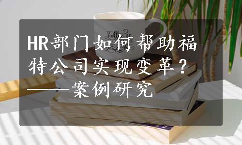 HR部门如何帮助福特公司实现变革？——案例研究