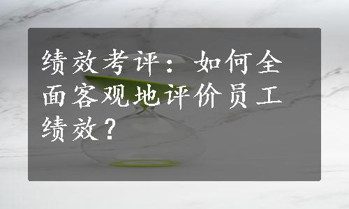 绩效考评：如何全面客观地评价员工绩效？