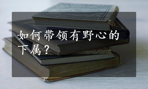 如何带领有野心的下属？