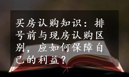 买房认购知识：排号前与现房认购区别，应如何保障自己的利益？