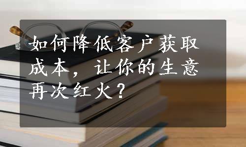 如何降低客户获取成本，让你的生意再次红火？