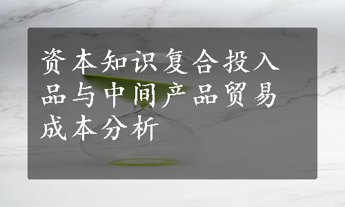 资本知识复合投入品与中间产品贸易成本分析