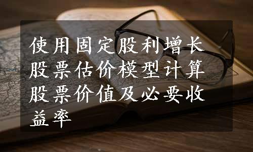 使用固定股利增长股票估价模型计算股票价值及必要收益率