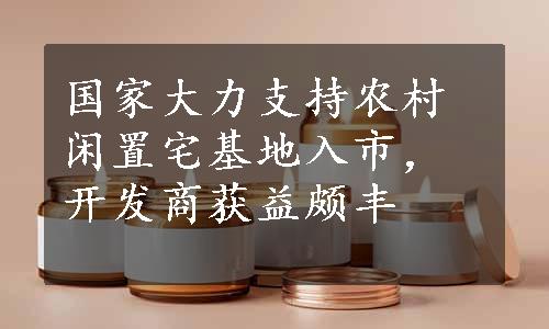 国家大力支持农村闲置宅基地入市，开发商获益颇丰