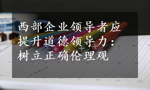 西部企业领导者应提升道德领导力：树立正确伦理观