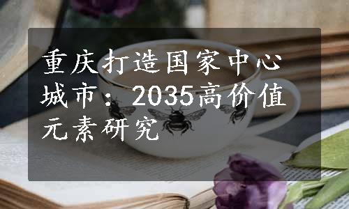 重庆打造国家中心城市：2035高价值元素研究