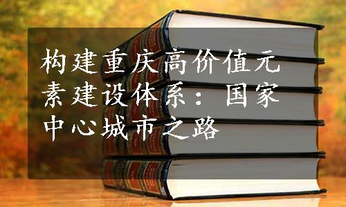 构建重庆高价值元素建设体系：国家中心城市之路