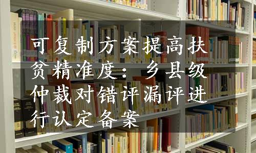 可复制方案提高扶贫精准度：乡县级仲裁对错评漏评进行认定备案