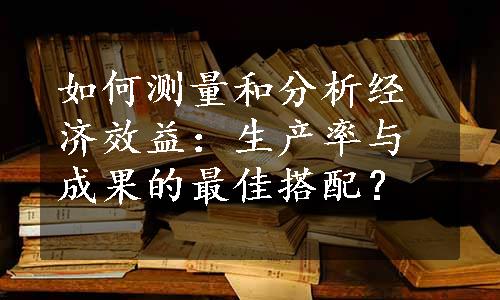 如何测量和分析经济效益：生产率与成果的最佳搭配？