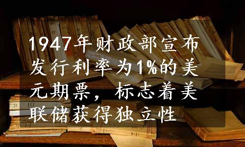 1947年财政部宣布发行利率为1%的美元期票，标志着美联储获得独立性