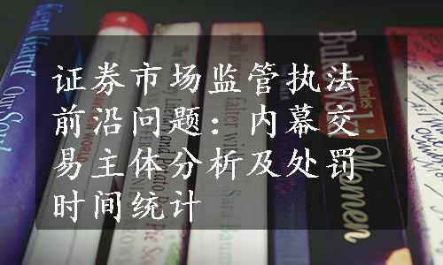 证券市场监管执法前沿问题：内幕交易主体分析及处罚时间统计