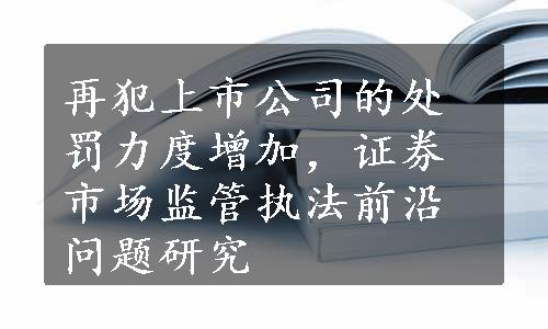 再犯上市公司的处罚力度增加，证券市场监管执法前沿问题研究