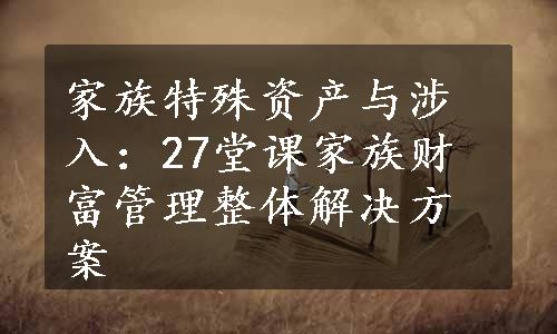 家族特殊资产与涉入：27堂课家族财富管理整体解决方案