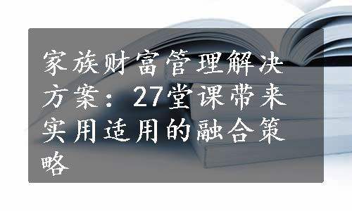 家族财富管理解决方案：27堂课带来实用适用的融合策略