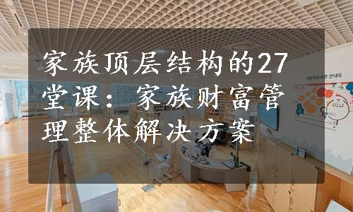 家族顶层结构的27堂课：家族财富管理整体解决方案