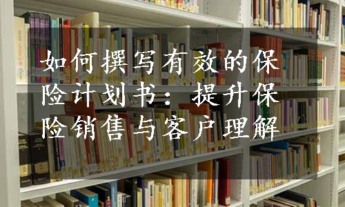 如何撰写有效的保险计划书：提升保险销售与客户理解