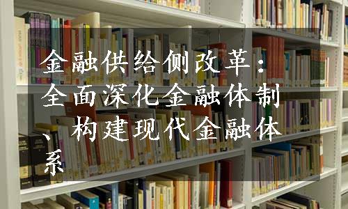 金融供给侧改革：全面深化金融体制、构建现代金融体系