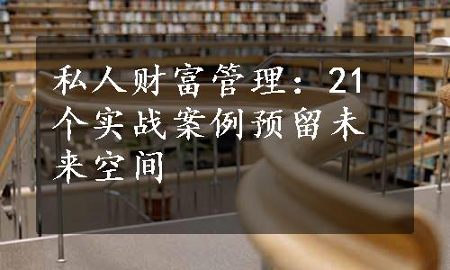 私人财富管理：21个实战案例预留未来空间