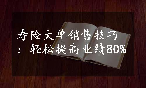 寿险大单销售技巧：轻松提高业绩80%