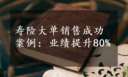 寿险大单销售成功案例：业绩提升80%