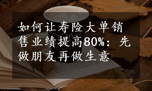 如何让寿险大单销售业绩提高80%：先做朋友再做生意