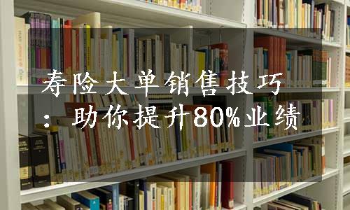 寿险大单销售技巧：助你提升80%业绩