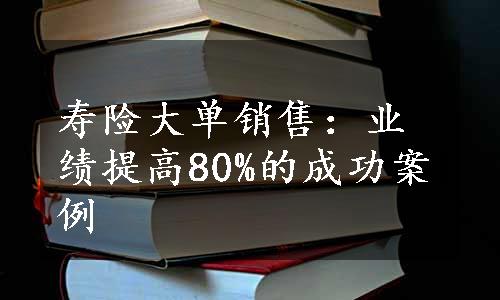 寿险大单销售：业绩提高80%的成功案例