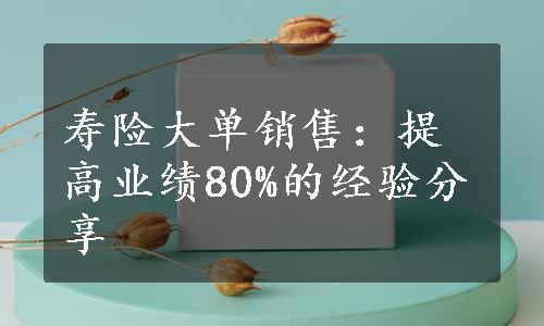 寿险大单销售：提高业绩80%的经验分享