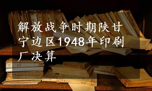 解放战争时期陕甘宁边区1948年印刷厂决算