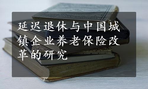 延迟退休与中国城镇企业养老保险改革的研究