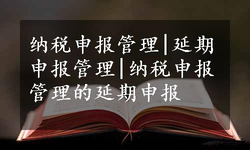 纳税申报管理|延期申报管理|纳税申报管理的延期申报