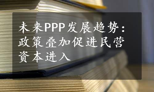 未来PPP发展趋势：政策叠加促进民营资本进入